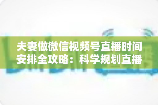 夫妻做微信视频号直播时间安排全攻略：科学规划直播时段，轻松打造高人气夫妻档直播间