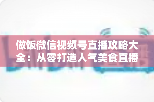 做饭微信视频号直播攻略大全:从零打造人气美食直播间的实战指南 做饭微信视频号直播攻略大全:从零打造人气美食直播间的实战指南