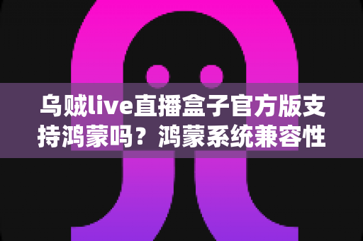 乌贼live直播盒子官方版支持鸿蒙吗？鸿蒙系统兼容性深度解析与安装使用全指南