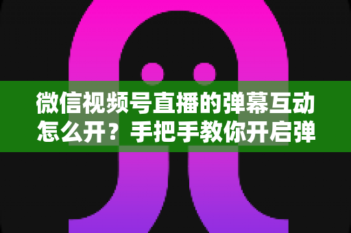 微信视频号直播的弹幕互动怎么开?手把手教你开启弹幕功能并提升直播间人气 微信视频号直播的弹幕互动怎么开?手把手教你开启弹幕功能并提升直播间人气