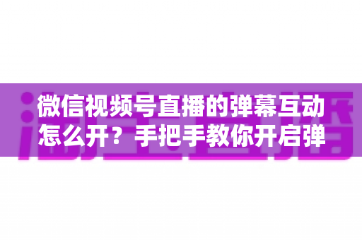 微信视频号直播的弹幕互动怎么开?手把手教你开启弹幕功能并提升直播间人气 微信视频号直播的弹幕互动怎么开?手把手教你开启弹幕功能并提升直播间人气