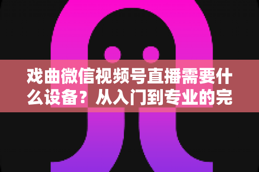 戏曲微信视频号直播需要什么设备？从入门到专业的完整设备清单与开播指南