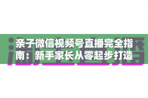亲子微信视频号直播完全指南：新手家长从零起步打造温馨人气直播间的实用秘籍