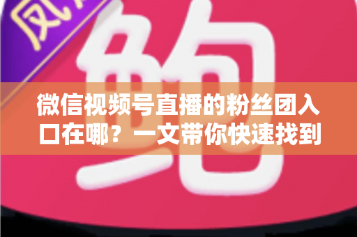 微信视频号直播的粉丝团入口在哪？一文带你快速找到入口并玩转粉丝团全攻略