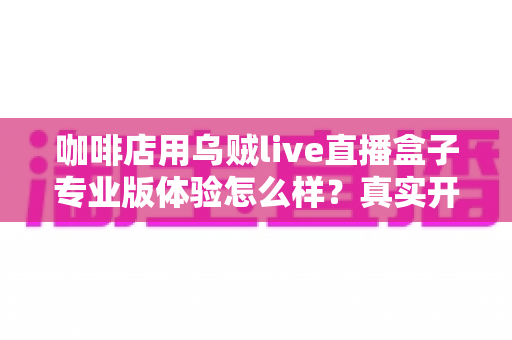咖啡店用乌贼live直播盒子专业版体验怎么样?真实开店实测全解析,看完再决定要不要入手 咖啡店用乌贼live直播盒子专业版体验怎么样?真实开店实测全解析,看完再决定要不要入手