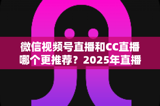 微信视频号直播和CC直播哪个更推荐？2025年直播平台选择深度测评与实用指南