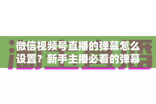 微信视频号直播的弹幕怎么设置?新手主播必看的弹幕开启、管理与优化全流程指南 微信视频号直播的弹幕怎么设置?新手主播必看的弹幕开启、管理与优化全流程指南