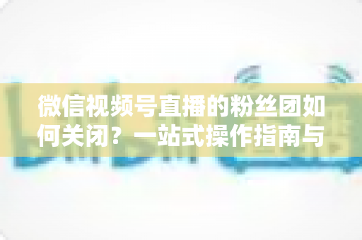微信视频号直播的粉丝团如何关闭？一站式操作指南与常见问题全解析