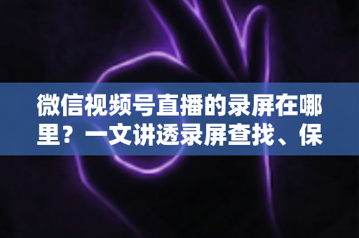 微信视频号直播的录屏在哪里?一文讲透录屏查找、保存与回放全流程 微信视频号直播的录屏在哪里?一文讲透录屏查找、保存与回放全流程