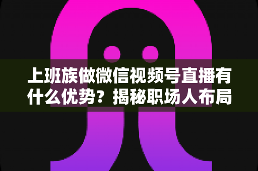 上班族做微信视频号直播有什么优势?揭秘职场人布局副业直播的8大核心竞争力与实战指南 上班族做微信视频号直播有什么优势?揭秘职场人布局副业直播的8大核心竞争力与实战指南