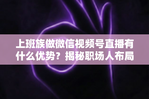上班族做微信视频号直播有什么优势?揭秘职场人布局副业直播的8大核心竞争力与实战指南 上班族做微信视频号直播有什么优势?揭秘职场人布局副业直播的8大核心竞争力与实战指南