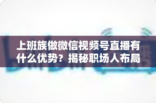上班族做微信视频号直播有什么优势?揭秘职场人布局副业直播的8大核心竞争力与实战指南 上班族做微信视频号直播有什么优势?揭秘职场人布局副业直播的8大核心竞争力与实战指南
