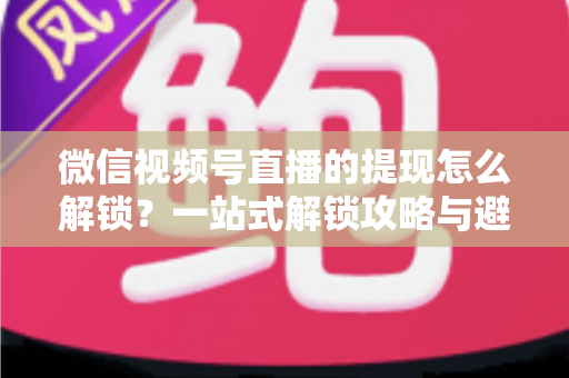 微信视频号直播的提现怎么解锁?一站式解锁攻略与避坑指南全解析 微信视频号直播的提现怎么解锁?一站式解锁攻略与避坑指南全解析