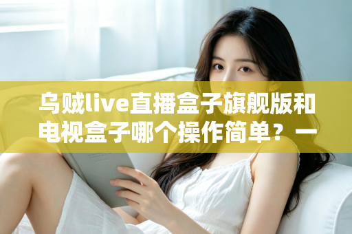 乌贼live直播盒子旗舰版和电视盒子哪个操作简单?一文看懂两者差异,选对设备不踩坑 乌贼live直播盒子旗舰版和电视盒子哪个操作简单?一文看懂两者差异,选对设备不踩坑