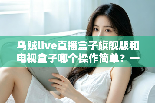 乌贼live直播盒子旗舰版和电视盒子哪个操作简单？一文看懂两者差异，选对设备不踩坑