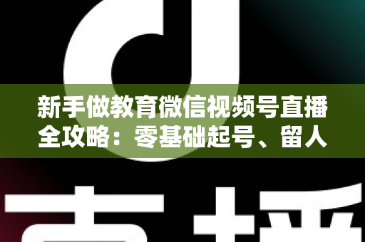 新手做教育微信视频号直播全攻略:零基础起号、留人、变现的完整实战指南 新手做教育微信视频号直播全攻略:零基础起号、留人、变现的完整实战指南