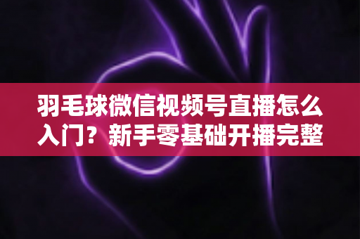 羽毛球微信视频号直播怎么入门？新手零基础开播完整实战指南
