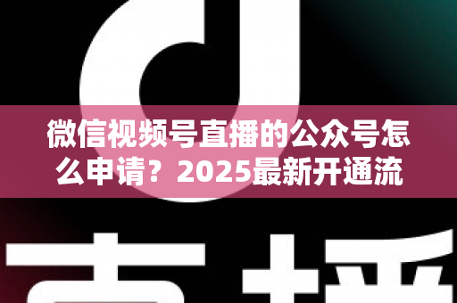 微信视频号直播的公众号怎么申请?2025最新开通流程与实操指南全解析 微信视频号直播的公众号怎么申请?2025最新开通流程与实操指南全解析