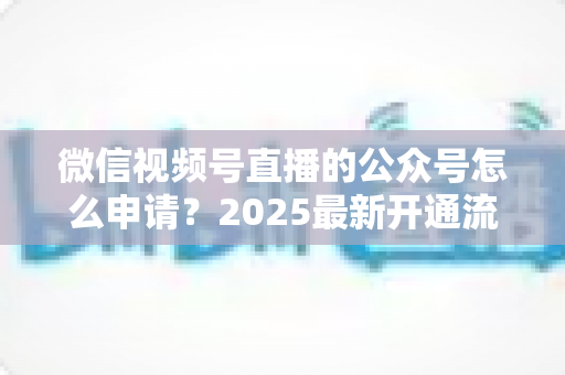 微信视频号直播的公众号怎么申请?2025最新开通流程与实操指南全解析 微信视频号直播的公众号怎么申请?2025最新开通流程与实操指南全解析