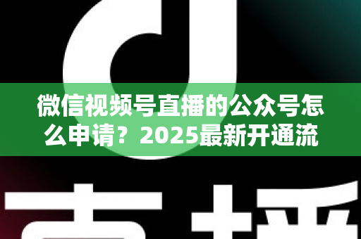 微信视频号直播的公众号怎么申请?2025最新开通流程与实操指南全解析 微信视频号直播的公众号怎么申请?2025最新开通流程与实操指南全解析