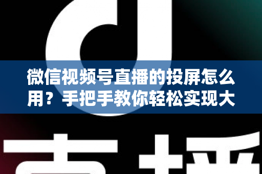 微信视频号直播的投屏怎么用?手把手教你轻松实现大屏观看直播的完整攻略 微信视频号直播的投屏怎么用?手把手教你轻松实现大屏观看直播的完整攻略