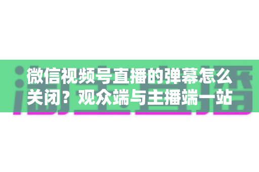 微信视频号直播的弹幕怎么关闭？观众端与主播端一站式操作指南，还你清净观看体验