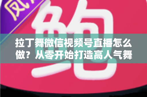 拉丁舞微信视频号直播怎么做?从零开始打造高人气舞蹈直播间的完整攻略 拉丁舞微信视频号直播怎么做?从零开始打造高人气舞蹈直播间的完整攻略