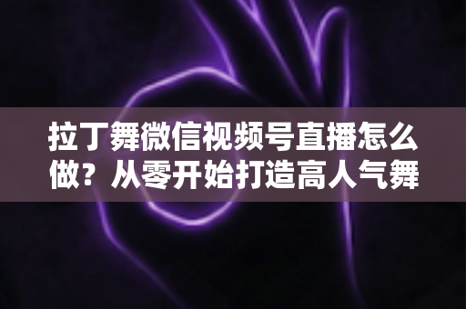 拉丁舞微信视频号直播怎么做?从零开始打造高人气舞蹈直播间的完整攻略 拉丁舞微信视频号直播怎么做?从零开始打造高人气舞蹈直播间的完整攻略