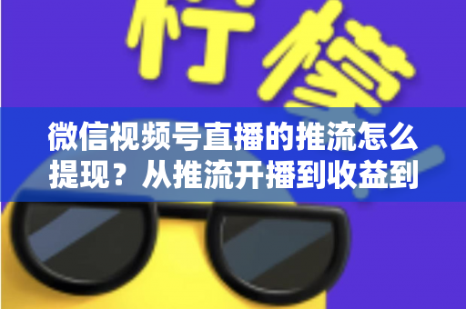微信视频号直播的推流怎么提现?从推流开播到收益到账的一站式全流程指南 微信视频号直播的推流怎么提现?从推流开播到收益到账的一站式全流程指南