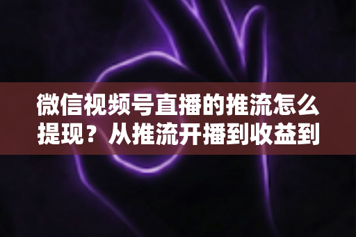 微信视频号直播的推流怎么提现?从推流开播到收益到账的一站式全流程指南 微信视频号直播的推流怎么提现?从推流开播到收益到账的一站式全流程指南