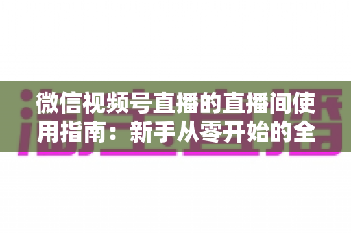 微信视频号直播的直播间使用指南：新手从零开始的全流程实操教程
