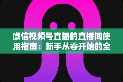 微信视频号直播的直播间使用指南：新手从零开始的全流程实操教程