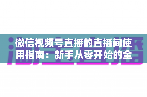 微信视频号直播的直播间使用指南：新手从零开始的全流程实操教程