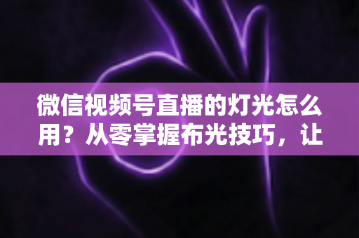 微信视频号直播的灯光怎么用?从零掌握布光技巧,让直播间画质瞬间高级 微信视频号直播的灯光怎么用?从零掌握布光技巧,让直播间画质瞬间高级