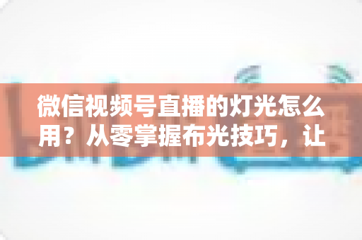 微信视频号直播的灯光怎么用?从零掌握布光技巧,让直播间画质瞬间高级 微信视频号直播的灯光怎么用?从零掌握布光技巧,让直播间画质瞬间高级