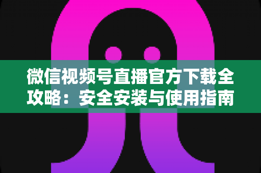 微信视频号直播官方下载全攻略：安全安装与使用指南，轻松开启直播之旅