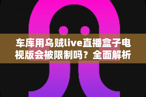 车库用乌贼live直播盒子电视版会被限制吗？全面解析限制原因与实用应对方案