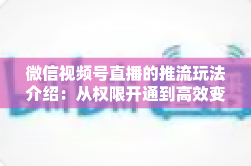 微信视频号直播的推流玩法介绍：从权限开通到高效变现的全流程实战指南