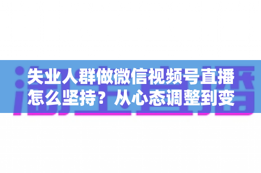 失业人群做微信视频号直播怎么坚持？从心态调整到变现落地的全流程实操指南