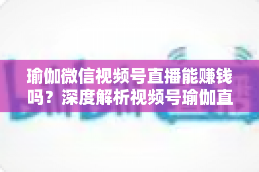 瑜伽微信视频号直播能赚钱吗?深度解析视频号瑜伽直播的变现路径与赚钱前景 瑜伽微信视频号直播能赚钱吗?深度解析视频号瑜伽直播的变现路径与赚钱前景