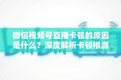 微信视频号直播卡顿的原因是什么?深度解析卡顿根源与实用优化方案 微信视频号直播卡顿的原因是什么?深度解析卡顿根源与实用优化方案