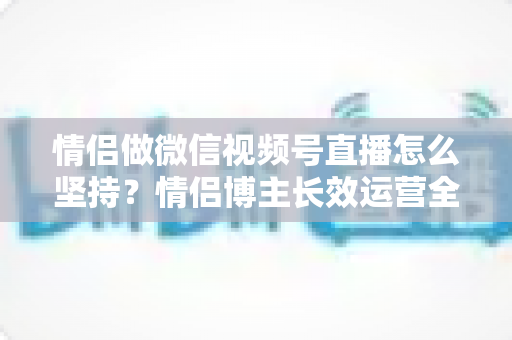 情侣做微信视频号直播怎么坚持?情侣博主长效运营全攻略 情侣做微信视频号直播怎么坚持?情侣博主长效运营全攻略
