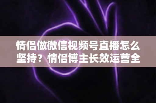 情侣做微信视频号直播怎么坚持?情侣博主长效运营全攻略 情侣做微信视频号直播怎么坚持?情侣博主长效运营全攻略