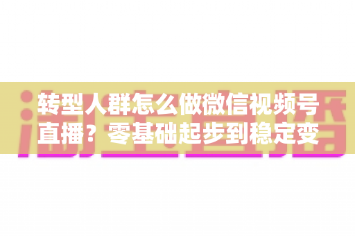 转型人群怎么做微信视频号直播？零基础起步到稳定变现的全流程实战指南