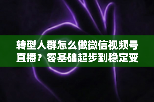 转型人群怎么做微信视频号直播？零基础起步到稳定变现的全流程实战指南