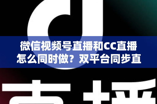微信视频号直播和CC直播怎么同时做?双平台同步直播的完整实操指南 微信视频号直播和CC直播怎么同时做?双平台同步直播的完整实操指南