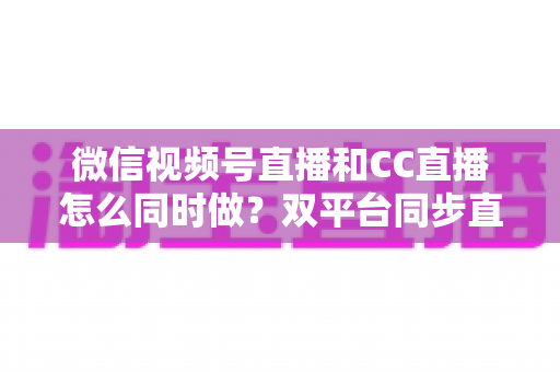 微信视频号直播和CC直播怎么同时做？双平台同步直播的完整实操指南