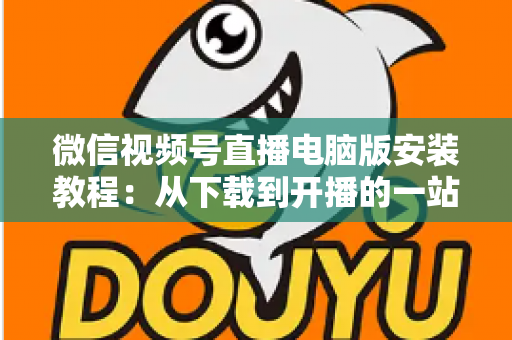微信视频号直播电脑版安装教程：从下载到开播的一站式完整指南