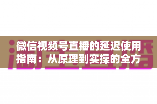微信视频号直播的延迟使用指南：从原理到实操的全方位优化攻略