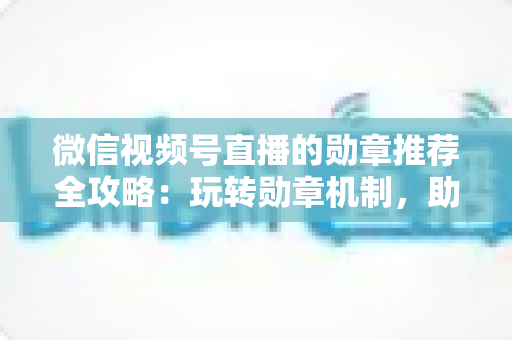 微信视频号直播的勋章推荐全攻略：玩转勋章机制，助力直播间人气与流量双增长